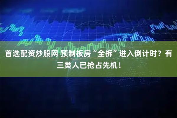 首选配资炒股网 预制板房“全拆”进入倒计时？有三类人已抢占先机！