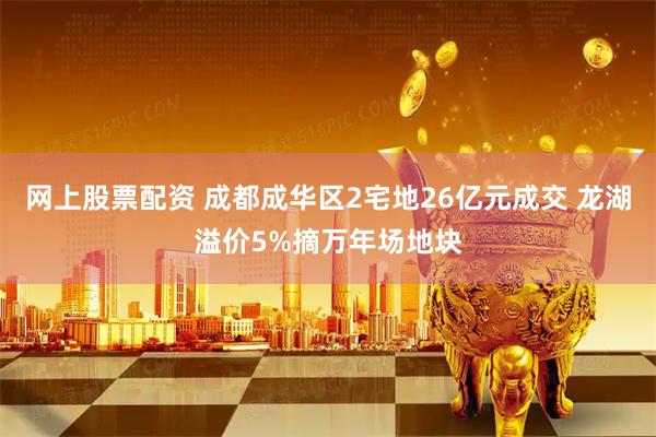 网上股票配资 成都成华区2宅地26亿元成交 龙湖溢价5%摘万年场地块