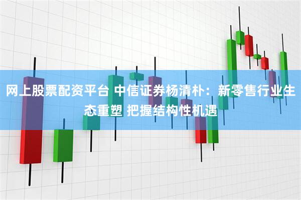 网上股票配资平台 中信证券杨清朴：新零售行业生态重塑 把握结构性机遇