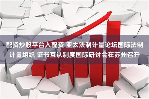 配资炒股平台入配资 亚太法制计量论坛国际法制计量组织 证书互认制度国际研讨会在苏州召开