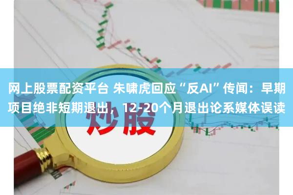 网上股票配资平台 朱啸虎回应“反AI”传闻：早期项目绝非短期退出，12-20个月退出论系媒体误读