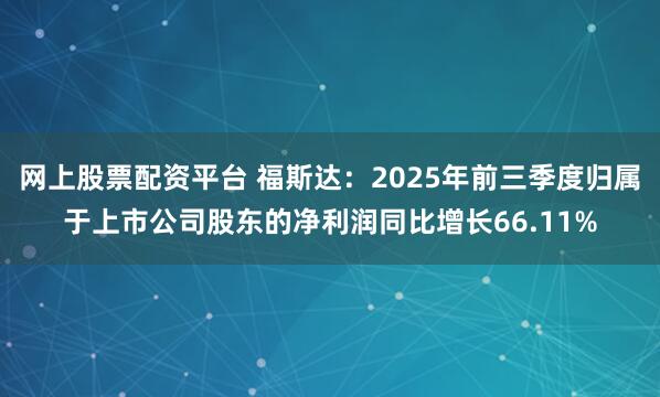 网上股票配资平台 福斯达：2025年前三季度归属于上市公司股东的净利润同比增长66.11%