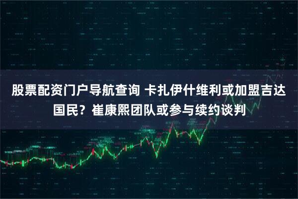 股票配资门户导航查询 卡扎伊什维利或加盟吉达国民？崔康熙团队或参与续约谈判