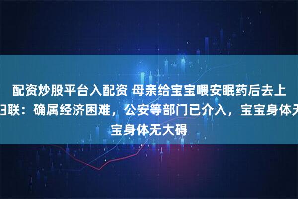 配资炒股平台入配资 母亲给宝宝喂安眠药后去上班，妇联：确属经济困难，公安等部门已介入，宝宝身体无大碍