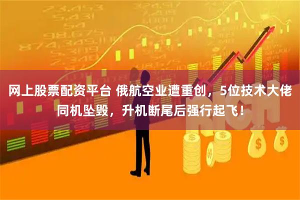 网上股票配资平台 俄航空业遭重创，5位技术大佬同机坠毁，升机断尾后强行起飞！