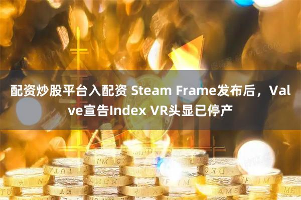 配资炒股平台入配资 Steam Frame发布后，Valve宣告Index VR头显已停产
