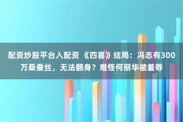 配资炒股平台入配资 《四喜》结局：冯志有300万桑蚕丝，无法翻身？难怪何丽华被羞辱