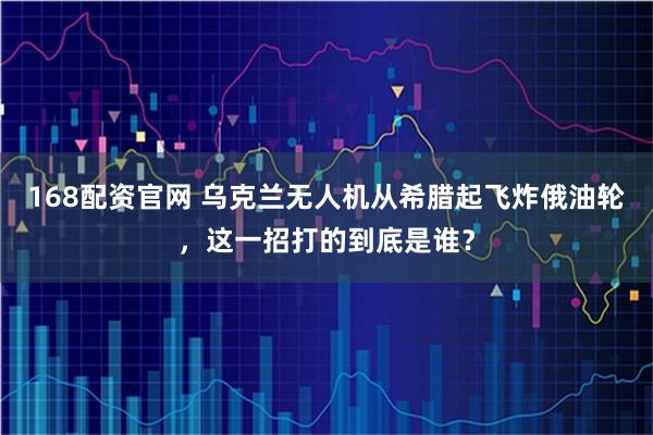 168配资官网 乌克兰无人机从希腊起飞炸俄油轮,这一招打的到底是谁?