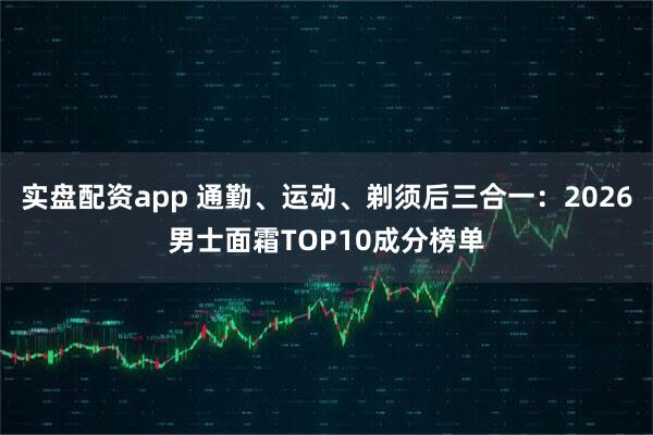 实盘配资app 通勤、运动、剃须后三合一：2026男士面霜TOP10成分榜单
