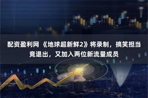 配资盈利网 《地球超新鲜2》将录制，搞笑担当竟退出，又加入两位新流量成员