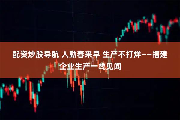 配资炒股导航 人勤春来早 生产不打烊——福建企业生产一线见闻