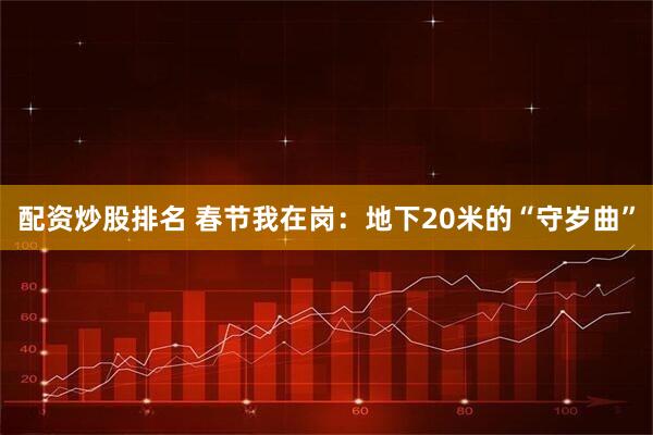 配资炒股排名 春节我在岗：地下20米的“守岁曲”