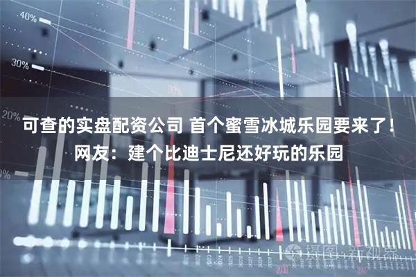 可查的实盘配资公司 首个蜜雪冰城乐园要来了！网友：建个比迪士尼还好玩的乐园